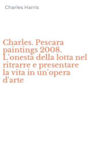 Charles. Pescara paintings 2008. L'onest&agrave; della lotta nel ritrarre e presentare la vita in un'opera d'arte