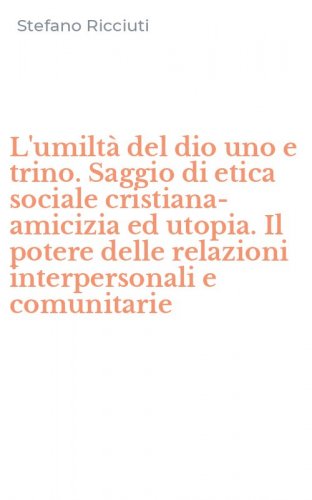 L'umilt&agrave; del dio uno e trino. Saggio di etica sociale cristiana-amicizia ed utopia. Il potere delle relazioni interpersonali e comunitarie