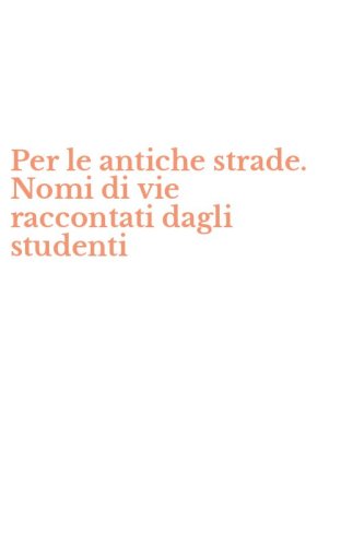Per le antiche strade. Nomi di vie raccontati dagli studenti