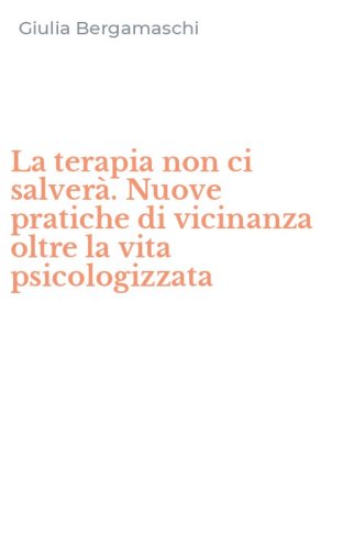 La terapia non ci salver&agrave;. Nuove pratiche di vicinanza oltre la vita psicologizzata