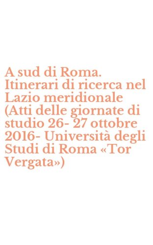 A sud di Roma. Itinerari di ricerca nel Lazio meridionale (Atti delle giornate di studio 26-27 ottobre 2016-Universit&agrave; degli Studi di Roma &laquo;Tor Vergata&raquo;)