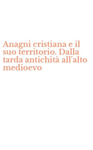 Anagni cristiana e il suo territorio. Dalla tarda antichit&agrave; all'alto medioevo