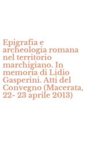 Epigrafia e archeologia romana nel territorio marchigiano. In memoria di Lidio Gasperini. Atti del Convegno (Macerata, 22-23 aprile 2013)