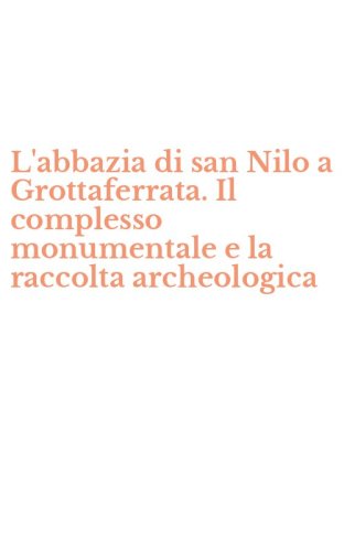 L'abbazia di san Nilo a Grottaferrata. Il complesso monumentale e la raccolta archeologica - ARCHEOLOGICA