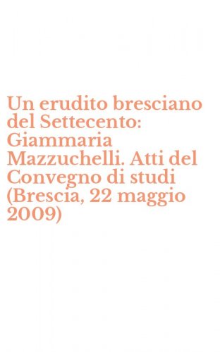 Un erudito bresciano del Settecento: Giammaria Mazzuchelli. Atti del Convegno di studi (Brescia, 22 maggio 2009)