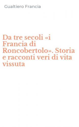 Da tre secoli &laquo;i Francia di Roncobertolo&raquo;. Storia e racconti veri di vita vissuta