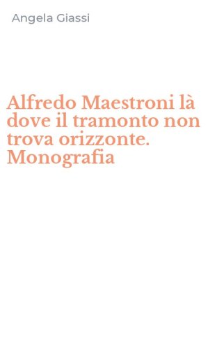 Alfredo Maestroni l&agrave; dove il tramonto non trova orizzonte. Monografia