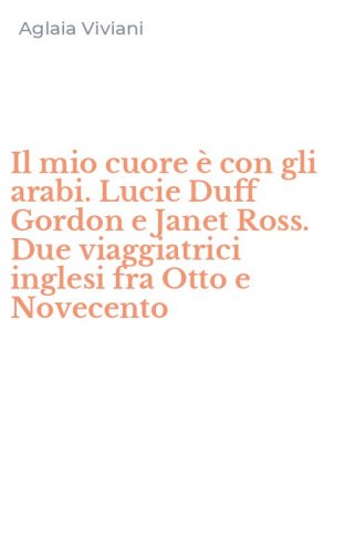 Il mio cuore &egrave; con gli arabi. Lucie Duff Gordon e Janet Ross. Due viaggiatrici inglesi fra Otto e Novecento