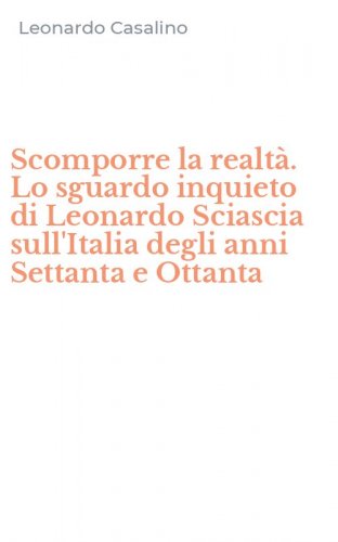 Scomporre la realt&agrave;. Lo sguardo inquieto di Leonardo Sciascia sull'Italia degli anni Settanta e Ottanta