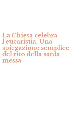 La Chiesa celebra l'eucaristia. Una spiegazione semplice del rito della santa messa