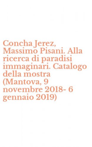 Concha Jerez, Massimo Pisani. Alla ricerca di paradisi immaginari. Catalogo della mostra (Mantova, 9 novembre 2018-6 gennaio 2019)