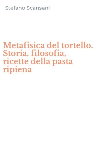Metafisica del tortello. Storia, filosofia, ricette della pasta ripiena