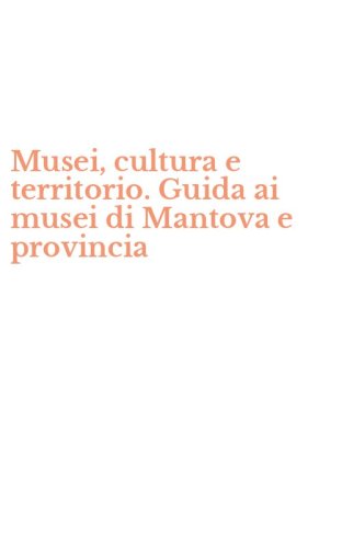 Musei, cultura e territorio. Guida ai musei di Mantova e provincia