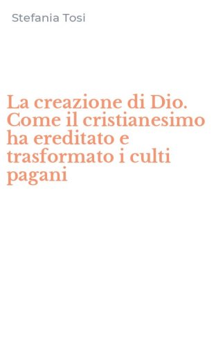 La creazione di Dio. Come il cristianesimo ha ereditato e trasformato i culti pagani