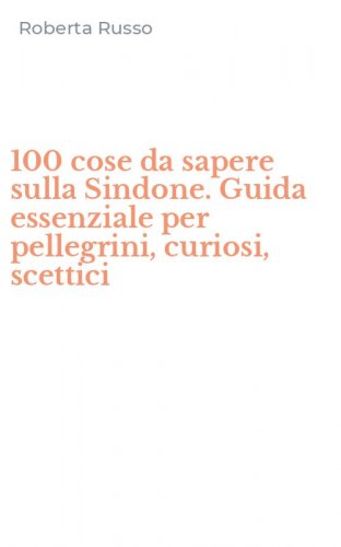 100 cose da sapere sulla Sindone. Guida essenziale per pellegrini, curiosi, scettici
