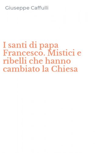 I santi di papa Francesco. Mistici e ribelli che hanno cambiato la Chiesa