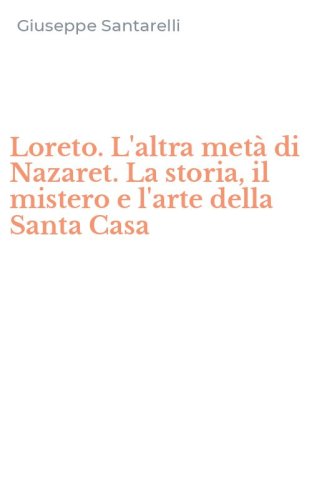 Loreto. L'altra met&agrave; di Nazaret. La storia, il mistero e l'arte della Santa Casa