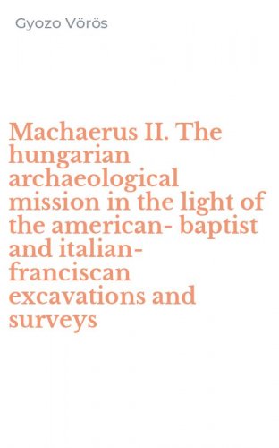 Machaerus II. The hungarian archaeological mission in the light of the american-baptist and italian-franciscan excavations and surveys - THE HUNGARIAN ARCHAEOLOGICAL MISSION IN THE LIGHT OF THE AMERICAN-BAPTIST AND ITALIAN-FRANCISCAN EXCAVATIONS AND SURVEYS