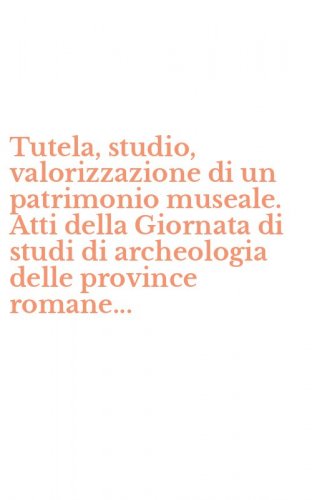 Tutela, studio, valorizzazione di un patrimonio museale. Atti della Giornata di studi di archeologia delle province romane... - STUDI DI ARCHEOLOGIA DELLE PROVINCE ROMANE...