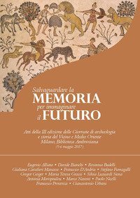 Salvaguardare la memoria per immaginare il futuro. Atti della 3&ordf; edizione delle Giornate di archeologia e storia del Vicino e Medio Oriente (Milano, Biblioteca Ambrosiana, 5-6 maggio 2017)