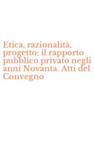 Etica, razionalit&agrave;, progetto: il rapporto pubblico privato negli anni Novanta. Atti del Convegno