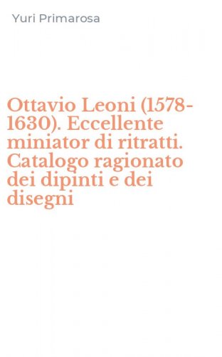 Ottavio Leoni (1578-1630). Eccellente miniator di ritratti. Catalogo ragionato dei dipinti e dei disegni