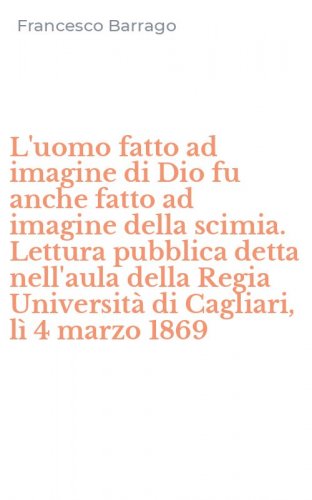 L'uomo fatto ad imagine di Dio fu anche fatto ad imagine della scimia. Lettura pubblica detta nell'aula della Regia Universit&agrave; di Cagliari, l&igrave; 4 marzo 1869