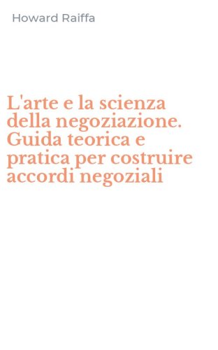 L'arte e la scienza della negoziazione. Guida teorica e pratica per costruire accordi negoziali