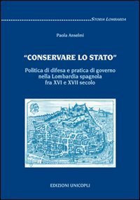 &laquo;Conservare lo stato&raquo;. Politica di difesa e pratica di governo nella Lombardia spagnola fra XVI e XVII secolo