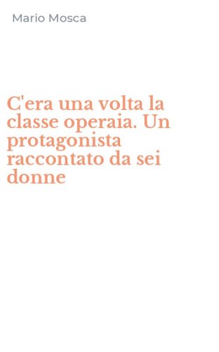 C'era una volta la classe operaia. Un protagonista raccontato da sei donne