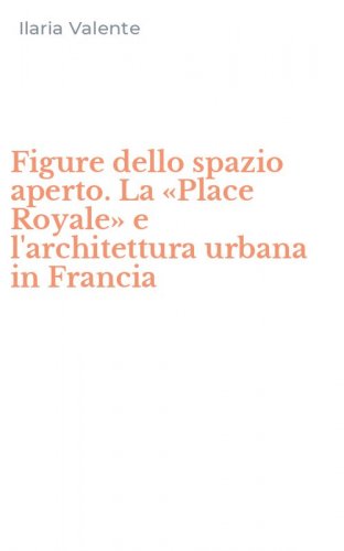 Figure dello spazio aperto. La &laquo;Place Royale&raquo; e l'architettura urbana in Francia