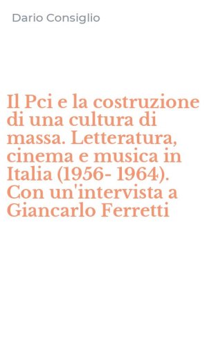 Il Pci e la costruzione di una cultura di massa. Letteratura, cinema e musica in Italia (1956-1964). Con un'intervista a Giancarlo Ferretti
