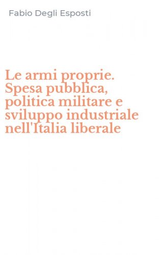 Le armi proprie. Spesa pubblica, politica militare e sviluppo industriale nell'Italia liberale