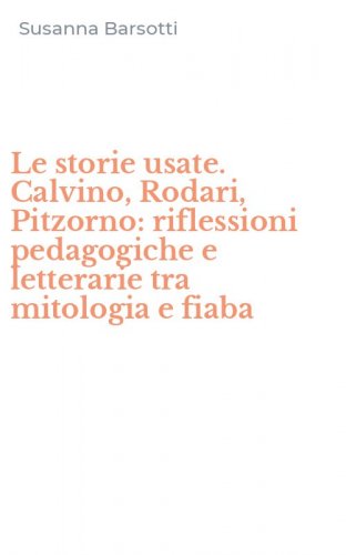 Le storie usate. Calvino, Rodari, Pitzorno: riflessioni pedagogiche e letterarie tra mitologia e fiaba
