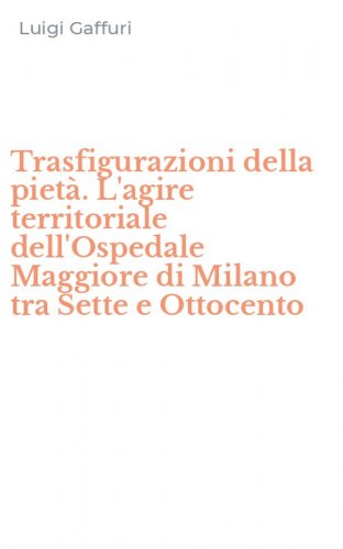 Trasfigurazioni della piet&agrave;. L'agire territoriale dell'Ospedale Maggiore di Milano tra Sette e Ottocento