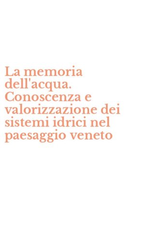 La memoria dell'acqua. Conoscenza e valorizzazione dei sistemi idrici nel paesaggio veneto