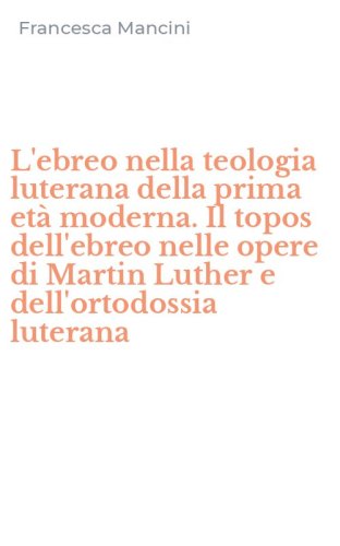 L'ebreo nella teologia luterana della prima et&agrave; moderna. Il topos dell'ebreo nelle opere di Martin Luther e dell'ortodossia luterana