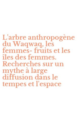 L'arbre anthropog&egrave;ne du Waqwaq, les femmes-fruits et les &icirc;les des femmes. Recherches sur un mythe &agrave; large diffusion dans le tempes et l'espace
