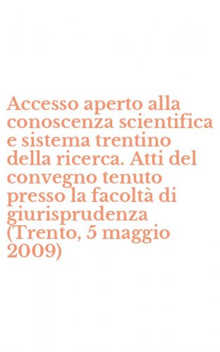Accesso aperto alla conoscenza scientifica e sistema trentino della ricerca. Atti del convegno tenuto presso la facolt&agrave; di giurisprudenza (Trento, 5 maggio 2009)