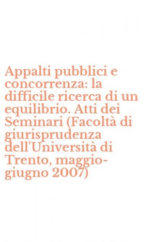 Appalti pubblici e concorrenza: la difficile ricerca di un equilibrio. Atti dei Seminari (Facolt&agrave; di giurisprudenza dell'Universit&agrave; di Trento, maggio-giugno 2007)