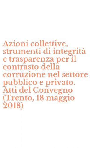 Azioni collettive, strumenti di integrit&agrave; e trasparenza per il contrasto della corruzione nel settore pubblico e privato. Atti del Convegno (Trento, 18 maggio 2018)