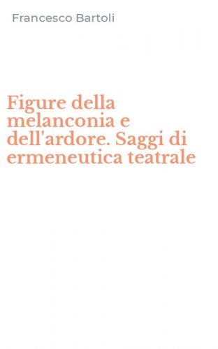 Figure della melanconia e dell'ardore. Saggi di ermeneutica teatrale
