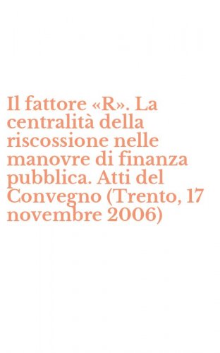Il fattore &laquo;R&raquo;. La centralit&agrave; della riscossione nelle manovre di finanza pubblica. Atti del Convegno (Trento, 17 novembre 2006)
