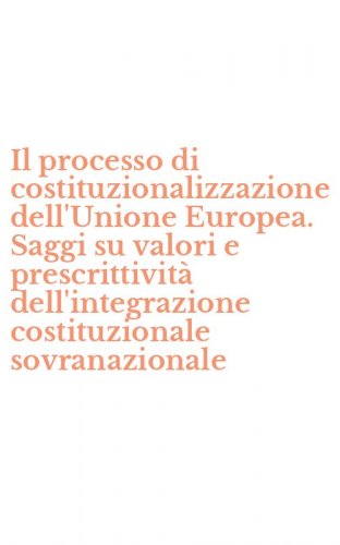 Il processo di costituzionalizzazione dell'Unione Europea. Saggi su valori e prescrittivit&agrave; dell'integrazione costituzionale sovranazionale