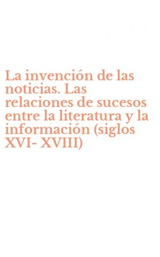 La invenci&oacute;n de las noticias. Las relaciones de sucesos entre la literatura y la informaci&oacute;n (siglos XVI-XVIII)
