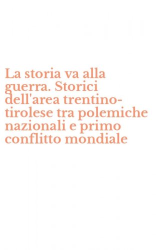 La storia va alla guerra. Storici dell'area trentino-tirolese tra polemiche nazionali e primo conflitto mondiale