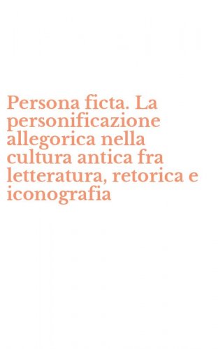 Persona ficta. La personificazione allegorica nella cultura antica fra letteratura, retorica e iconografia