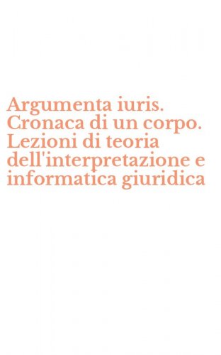 Argumenta iuris. Cronaca di un corpo. Lezioni di teoria dell'interpretazione e informatica giuridica