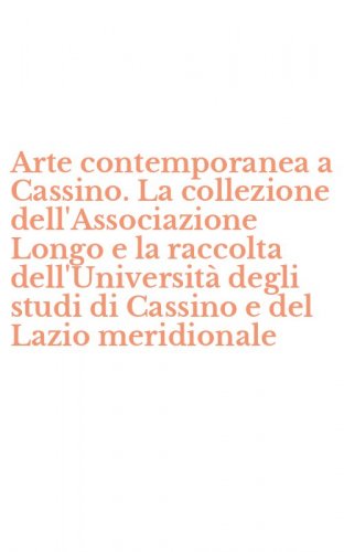 Arte contemporanea a Cassino. La collezione dell'Associazione Longo e la raccolta dell'Universit&agrave; degli studi di Cassino e del Lazio meridionale