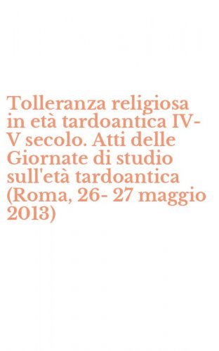 Tolleranza religiosa in et&agrave; tardoantica IV-V secolo. Atti delle Giornate di studio sull'et&agrave; tardoantica (Roma, 26-27 maggio 2013)